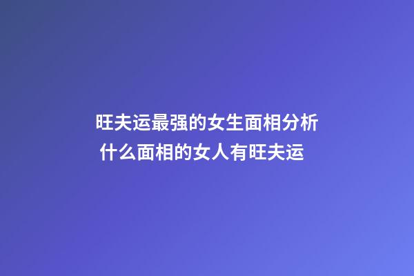 旺夫运最强的女生面相分析 什么面相的女人有旺夫运